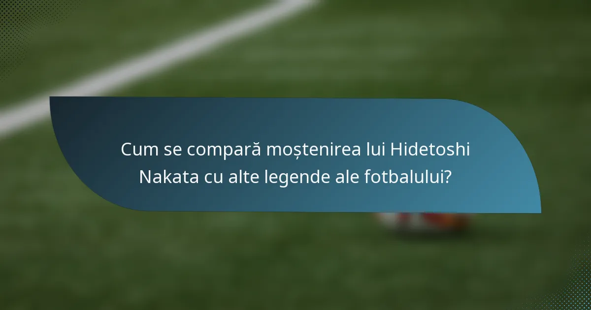 Cum se compară moștenirea lui Hidetoshi Nakata cu alte legende ale fotbalului?