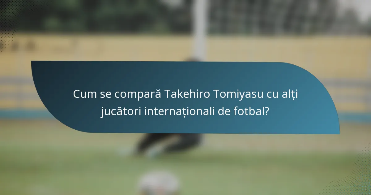 Cum se compară Takehiro Tomiyasu cu alți jucători internaționali de fotbal?
